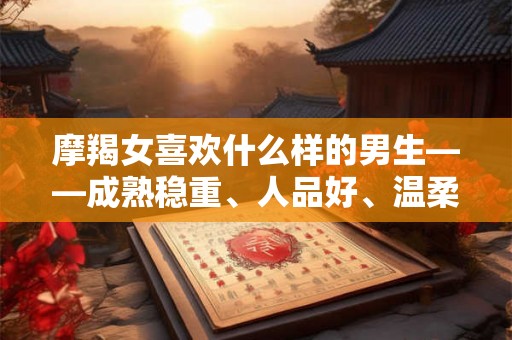 摩羯女喜欢什么样的男生——成熟稳重、人品好、温柔体贴性格独特的男生让她们着迷