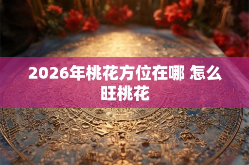2026年桃花方位在哪 怎么旺桃花