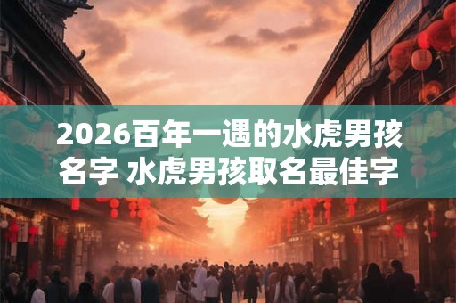2026百年一遇的水虎男孩名字 水虎男孩取名最佳字