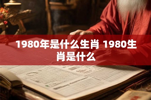 1980年是什么生肖 1980生肖是什么 1980年是什么生肖 1980生肖是什么
