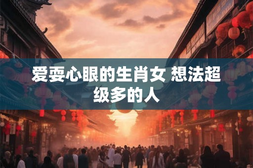 爱耍心眼的生肖女 想法超级多的人 爱耍心眼的生肖女 想法超级多的人