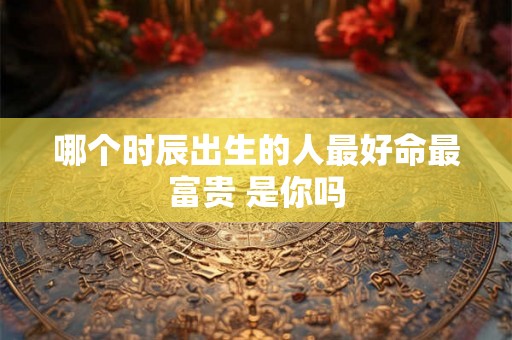 哪个时辰出生的人最好命最富贵 是你吗 哪个时辰出生的人最好命最富贵 是你吗
