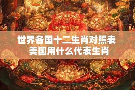 世界各国十二生肖对照表 美国用什么代表生肖 世界各国十二生肖对照表 美国用什么代表生肖
