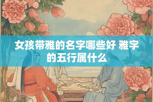 女孩带雅的名字哪些好 雅字的五行属什么 女孩带雅的名字哪些好 雅字的五行属什么