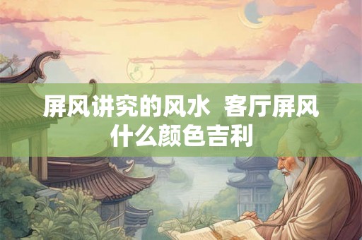 屏风讲究的风水 客厅屏风什么颜色吉利 屏风讲究的风水 客厅屏风什么颜色吉利