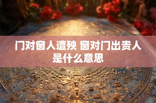 门对窗人遭殃 窗对门出贵人是什么意思