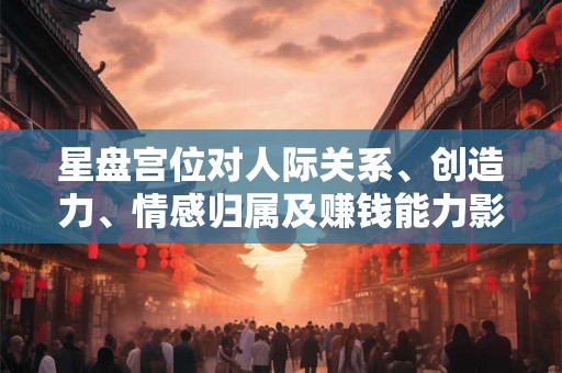 星盘宫位对人际关系、创造力、情感归属及赚钱能力影响