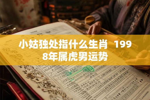 小姑独处指什么生肖 1998年属虎男运势 小姑独处指什么生肖 1998年属虎男运势