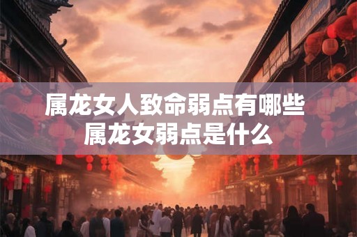 属龙女人致命弱点有哪些 属龙女弱点是什么