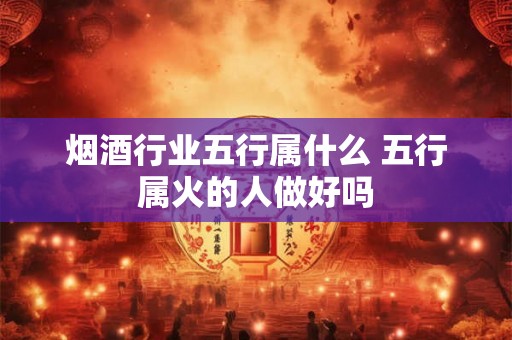 烟酒行业五行属什么 五行属火的人做好吗 烟酒行业五行属什么 五行属火的人做好吗