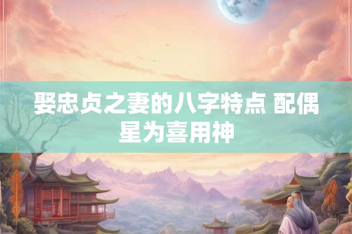 娶忠贞之妻的八字特点 配偶星为喜用神 娶忠贞之妻的八字特点 配偶星为喜用神