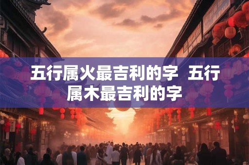 五行属火最吉利的字  五行属木最吉利的字