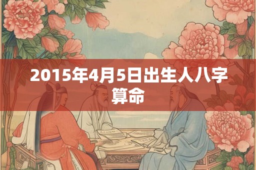 2015年4月5日出生人八字算命 2015年4月5日出生人八字算命