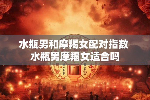 水瓶男和摩羯女配对指数 水瓶男摩羯女适合吗