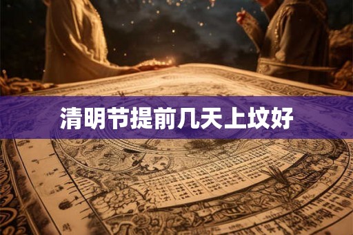 清明节提前几天上坟好 清明节提前几天上坟好