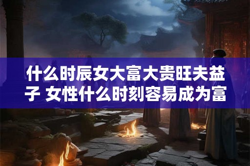 什么时辰女大富大贵旺夫益子 女性什么时刻容易成为富贵之人且有助于儿子发展