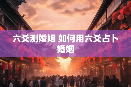 六爻测婚姻 如何用六爻占卜婚姻