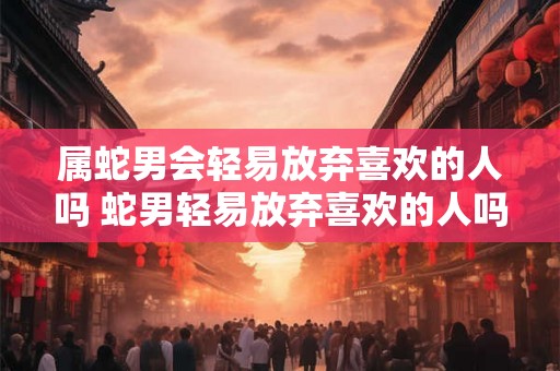 属蛇男会轻易放弃喜欢的人吗 蛇男轻易放弃喜欢的人吗