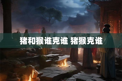 猪和猴谁克谁 猪猴克谁 猪和猴谁克谁 猪猴克谁