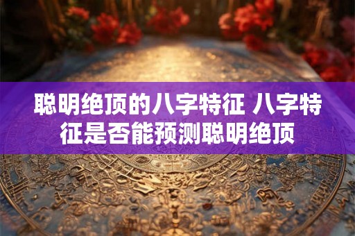 聪明绝顶的八字特征 八字特征是否能预测聪明绝顶