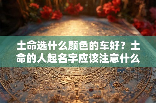 土命选什么颜色的车好？土命的人起名字应该注意什么？