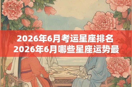 2026年6月考运星座排名 2026年6月哪些星座运势最佳