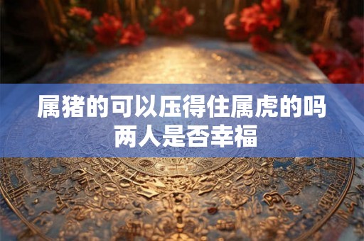 属猪的可以压得住属虎的吗 两人是否幸福