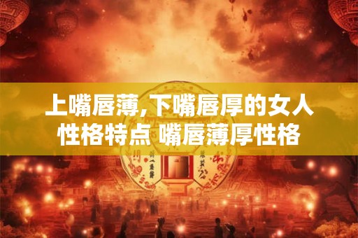 上嘴唇薄,下嘴唇厚的女人性格特点 嘴唇薄厚性格