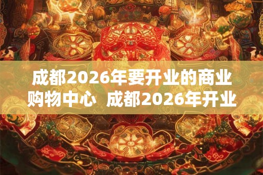 成都2026年要开业的商业购物中心  成都2026年开业购物中心