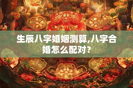 生辰八字婚姻测算,八字合婚怎么配对？