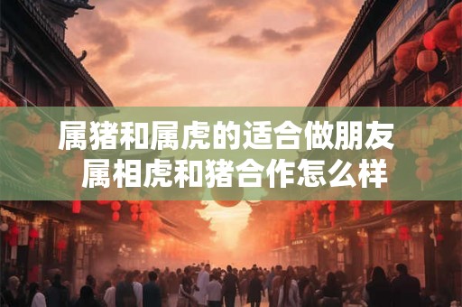 属猪和属虎的适合做朋友  属相虎和猪合作怎么样