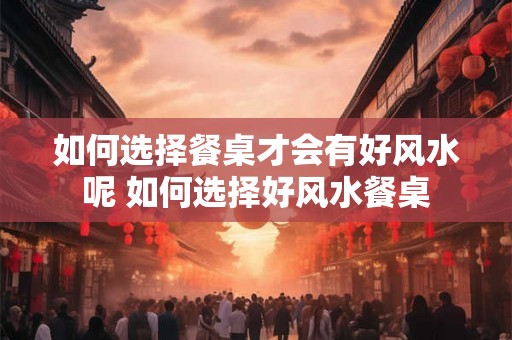 如何选择餐桌才会有好风水呢 如何选择好风水餐桌 如何选择餐桌才会有好风水呢 如何选择好风水餐桌