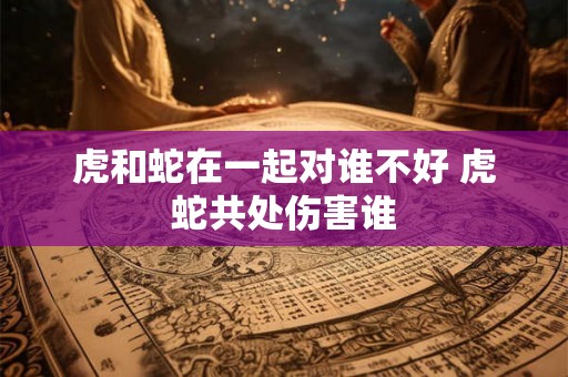 虎和蛇在一起对谁不好 虎蛇共处伤害谁 虎和蛇在一起对谁不好 虎蛇共处伤害谁