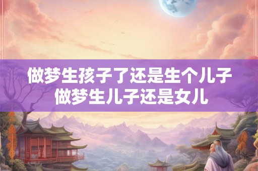 做梦生孩子了还是生个儿子 做梦生儿子还是女儿 做梦生孩子了还是生个儿子 做梦生儿子还是女儿
