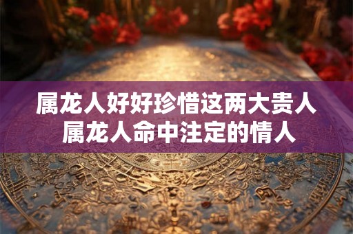 属龙人好好珍惜这两大贵人 属龙人命中注定的情人