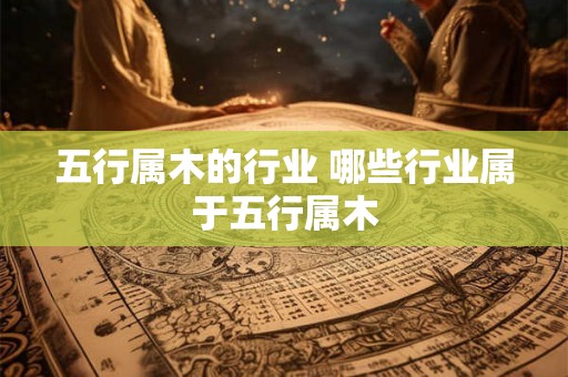 五行属木的行业 哪些行业属于五行属木 五行属木的行业 哪些行业属于五行属木