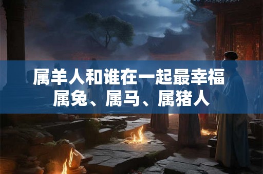 属羊人和谁在一起最幸福 属兔、属马、属猪人