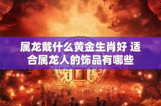 属龙戴什么黄金生肖好 适合属龙人的饰品有哪些