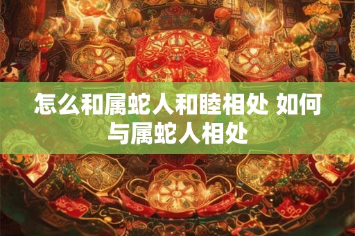 怎么和属蛇人和睦相处 如何与属蛇人相处 怎么和属蛇人和睦相处 如何与属蛇人相处