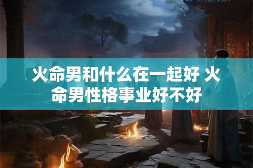 火命男和什么在一起好 火命男性格事业好不好
