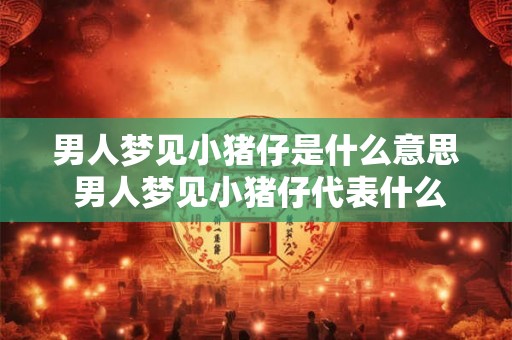 男人梦见小猪仔是什么意思 男人梦见小猪仔代表什么