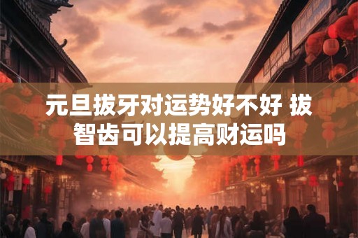 元旦拔牙对运势好不好 拔智齿可以提高财运吗