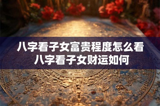 八字看子女富贵程度怎么看 八字看子女财运如何