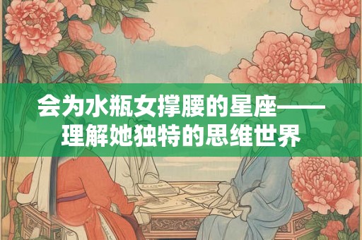 会为水瓶女撑腰的星座——理解她独特的思维世界