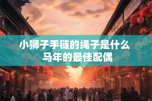 小狮子手链的绳子是什么  马年的最佳配偶