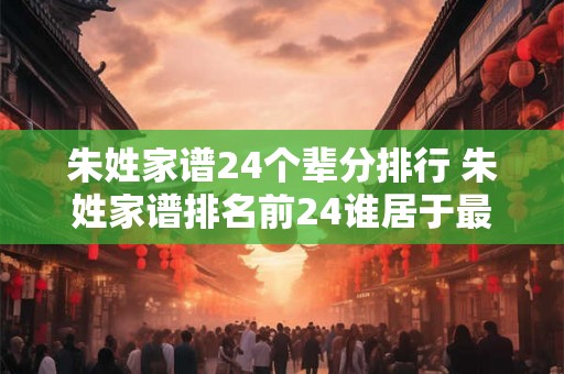 朱姓家谱24个辈分排行 朱姓家谱排名前24谁居于最高 朱姓家谱24个辈分排行 朱姓家谱排名前24谁居于最高