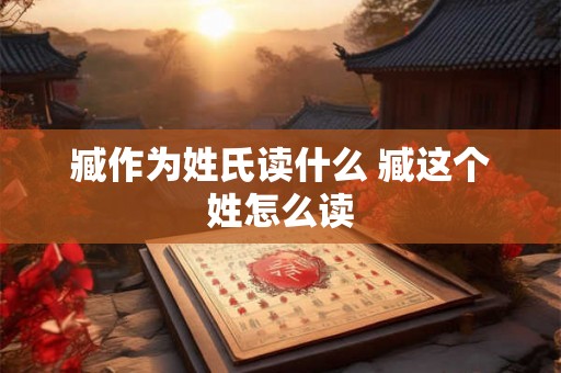 臧作为姓氏读什么 臧这个姓怎么读 臧作为姓氏读什么 臧这个姓怎么读