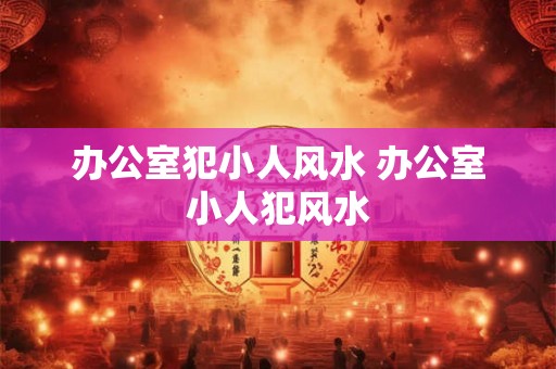 办公室犯小人风水 办公室小人犯风水