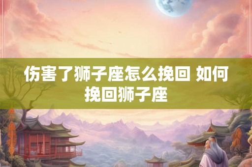 伤害了狮子座怎么挽回 如何挽回狮子座