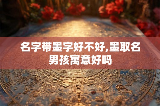 名字带墨字好不好,墨取名男孩寓意好吗 名字带墨字好不好,墨取名男孩寓意好吗